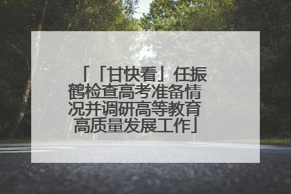 「甘快看」任振鹤检查高考准备情况并调研高等教育高质量发展工作