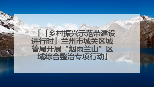 「乡村振兴示范带建设进行时」兰州市城关区城管局开展“烟雨兰山”区域综合整治专项行动