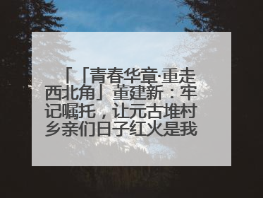 「青春华章·重走西北角」董建新：牢记嘱托，让元古堆村乡亲们日子红火是我最大动力！