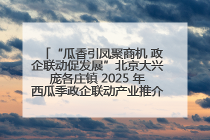 “瓜香引凤聚商机 政企联动促发展”北京大兴庞各庄镇 2025 年西瓜季政企联动产业推介活动圆满举行