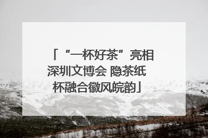 “一杯好茶”亮相深圳文博会 隐茶纸杯融合徽风皖韵