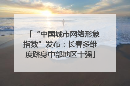 “中国城市网络形象指数”发布：长春多维度跻身中部地区十强