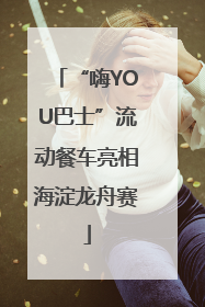 “嗨YOU巴士”流动餐车亮相海淀龙舟赛