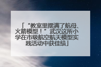 “教室里摆满了航母、火箭模型！”武汉这所小学在市级航空航天模型实践活动中获佳绩