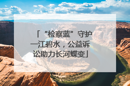“检察蓝”守护一江碧水，公益诉讼助力长河蝶变