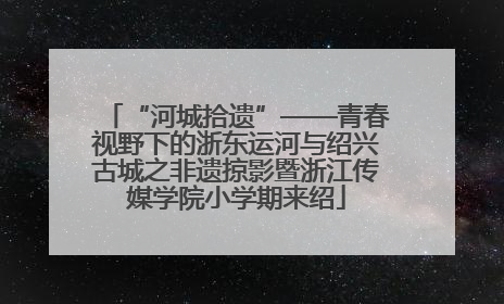 “河城拾遗”——青春视野下的浙东运河与绍兴古城之非遗掠影暨浙江传媒学院小学期来绍