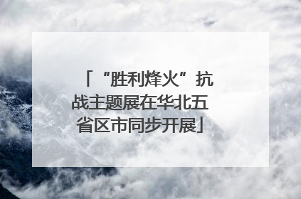 “胜利烽火”抗战主题展在华北五省区市同步开展