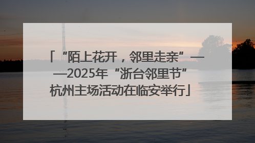 “陌上花开，邻里走亲”——2025年“浙台邻里节”杭州主场活动在临安举行