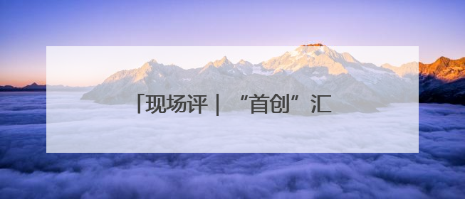 现场评｜“首创”汇聚，打造创新风向标