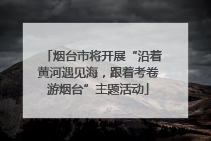 烟台市将开展“沿着黄河遇见海，跟着考卷游烟台”主题活动