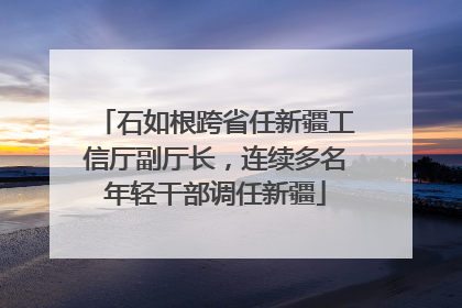 石如根跨省任新疆工信厅副厅长，连续多名年轻干部调任新疆