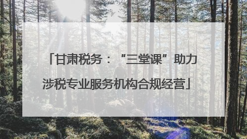 甘肃税务：“三堂课”助力涉税专业服务机构合规经营