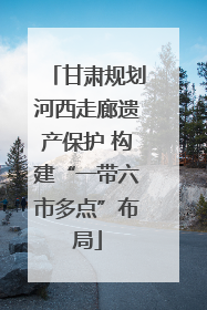 甘肃规划河西走廊遗产保护 构建“一带六市多点”布局