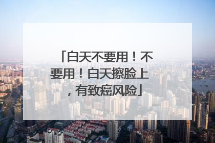 白天不要用！不要用！白天擦脸上，有致癌风险