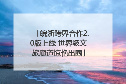皖浙跨界合作2.0版上线 世界级文旅廊道惊艳出圈