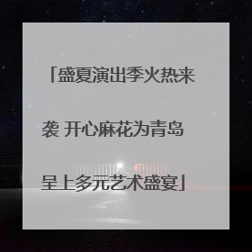 盛夏演出季火热来袭 开心麻花为青岛呈上多元艺术盛宴