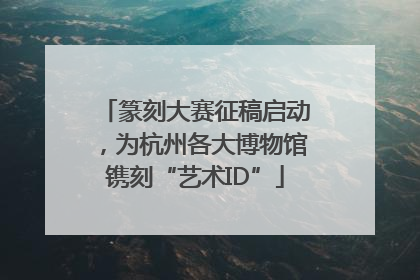 篆刻大赛征稿启动，为杭州各大博物馆镌刻“艺术ID”