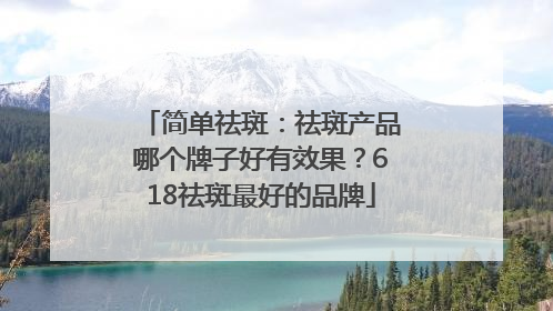 简单祛斑：祛斑产品哪个牌子好有效果？618祛斑最好的品牌