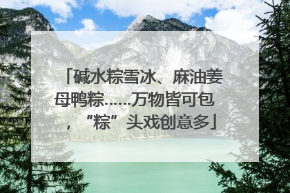 碱水粽雪冰、麻油姜母鸭粽……万物皆可包，“粽”头戏创意多