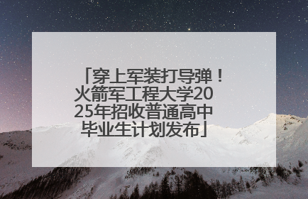 穿上军装打导弹！火箭军工程大学2025年招收普通高中毕业生计划发布
