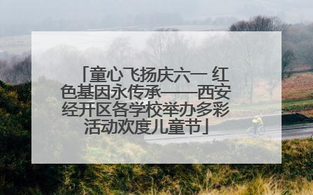 童心飞扬庆六一 红色基因永传承——西安经开区各学校举办多彩活动欢度儿童节