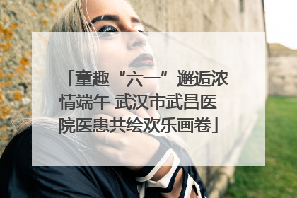 童趣“六一”邂逅浓情端午 武汉市武昌医院医患共绘欢乐画卷