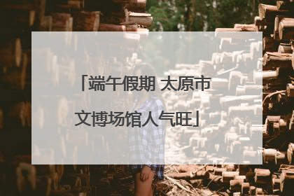 端午假期 太原市文博场馆人气旺