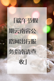 端午节假期云南省公路网出行服务指南请查收