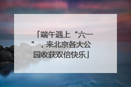 端午遇上“六一”，来北京各大公园收获双倍快乐