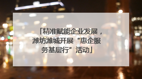 精准赋能企业发展，潍坊潍城开展“惠企服务基层行”活动