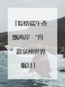 粽情端午香飘两岸 “舟”游泉州世界瞩目