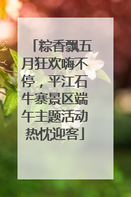 粽香飘五月狂欢嗨不停，平江石牛寨景区端午主题活动热忱迎客