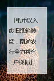 纸币误入废旧纸箱被烧，南通农行全力帮客户挽损