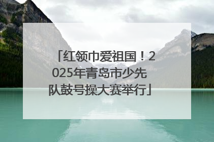 红领巾爱祖国！2025年青岛市少先队鼓号操大赛举行