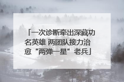 一次诊断牵出深藏功名英雄 两团队接力治愈“两弹一星”老兵