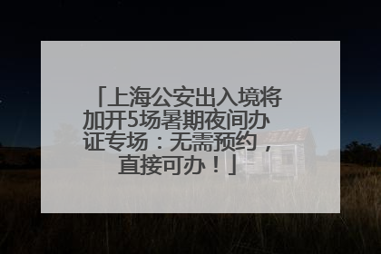 上海公安出入境将加开5场暑期夜间办证专场：无需预约，直接可办！