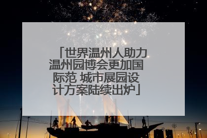 世界温州人助力温州园博会更加国际范 城市展园设计方案陆续出炉