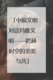 中原文明对话玛雅文明——跨越时空的美美与共