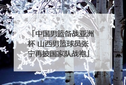 中国男篮备战亚洲杯 山西男篮球员张宁再披国家队战袍