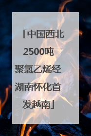 中国西北2500吨聚氯乙烯经湖南怀化首发越南