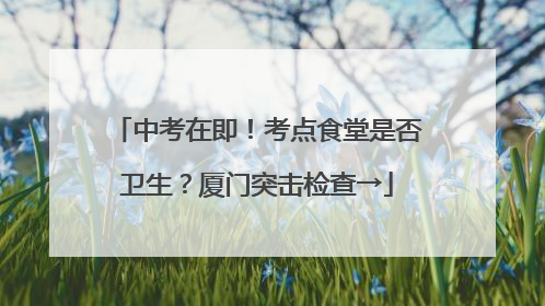 中考在即！考点食堂是否卫生？厦门突击检查→