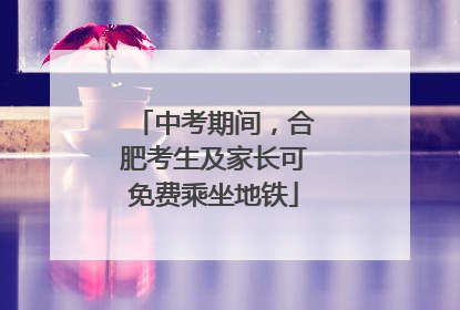中考期间，合肥考生及家长可免费乘坐地铁