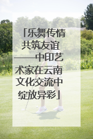 乐舞传情 共筑友谊——中印艺术家在云南文化交流中绽放异彩