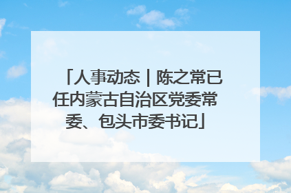 人事动态｜陈之常已任内蒙古自治区党委常委、包头市委书记
