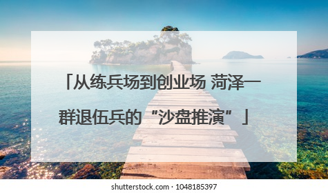 从练兵场到创业场 菏泽一群退伍兵的“沙盘推演”