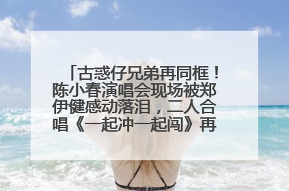 古惑仔兄弟再同框！陈小春演唱会现场被郑伊健感动落泪，二人合唱《一起冲一起闯》再现青春回忆