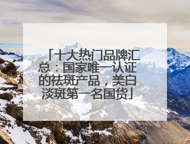 十大热门品牌汇总：国家唯一认证的祛斑产品，美白淡斑第一名国货