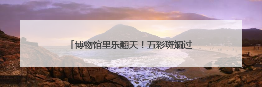 博物馆里乐翻天！五彩斑斓过端午 童趣无限享“六·一”