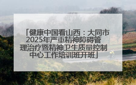 健康中国看山西：大同市2025年严重精神障碍管理治疗暨精神卫生质量控制中心工作培训班开班