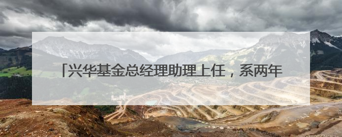 兴华基金总经理助理上任，系两年前官宣离任的九泰基金原总经理
